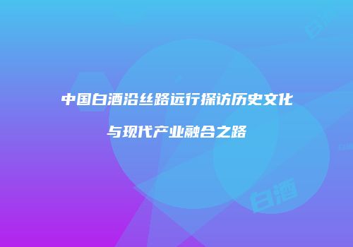 中国白酒沿丝路远行探访历史文化与现代产业融合之路
