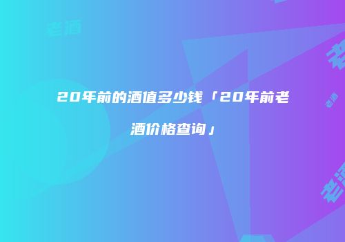 20年前的酒值多少钱「20年前老酒价格查询」
