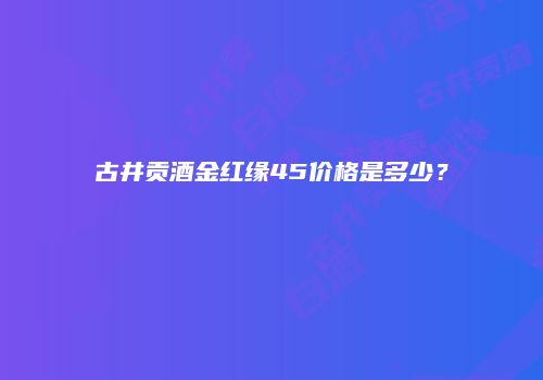古井贡酒金红缘45价格是多少？