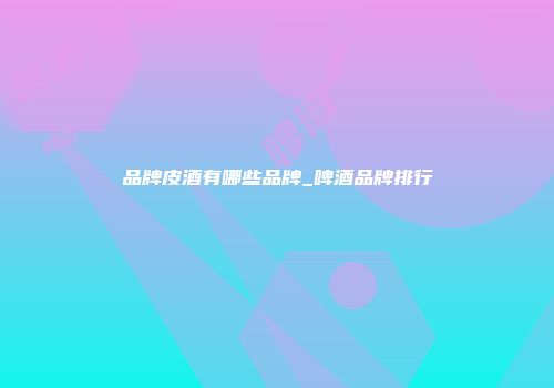 品牌皮酒有哪些品牌_啤酒品牌排行