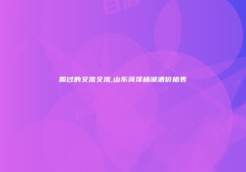 喝过的交流交流,山东菏泽杨湖酒价格表