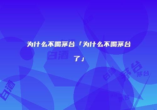 为什么不喝茅台「为什么不喝茅台了」