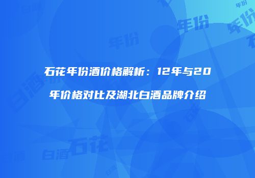 石花年份酒价格解析：12年与20年价格对比及湖北白酒品牌介绍
