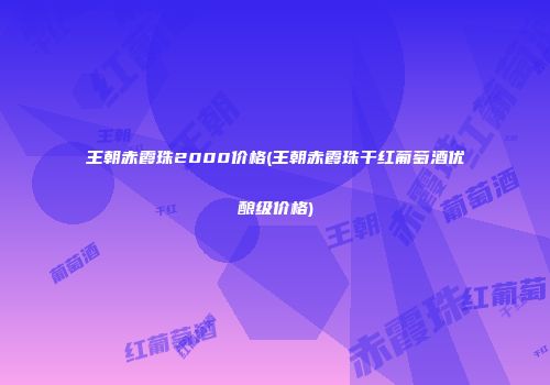 王朝赤霞珠2000价格(王朝赤霞珠干红葡萄酒优酿级价格)