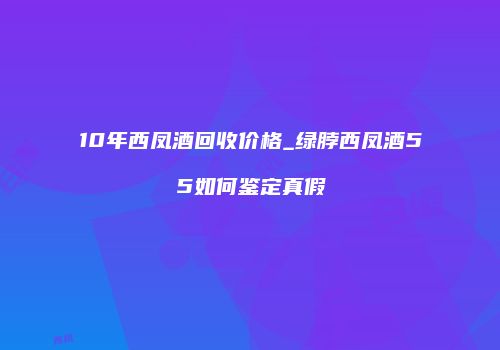 10年西凤酒回收价格_绿脖西凤酒55如何鉴定真假