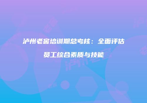 泸州老窖培训期总考核：全面评估员工综合素质与技能