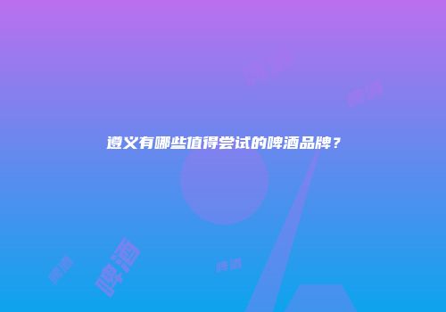 遵义有哪些值得尝试的啤酒品牌？