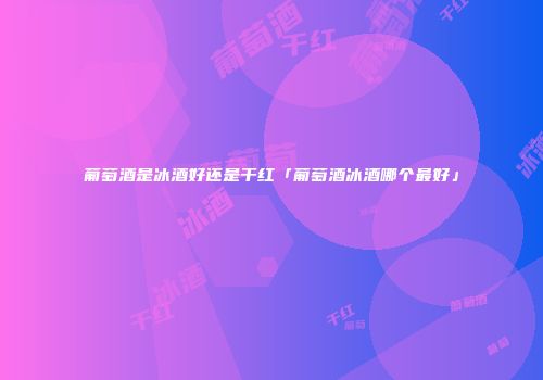 葡萄酒是冰酒好还是干红「葡萄酒冰酒哪个最好」