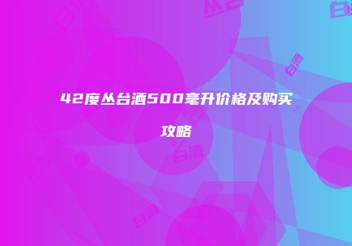 42度丛台酒500毫升价格及购买攻略