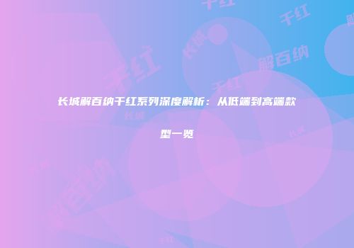 长城解百纳干红系列深度解析：从低端到高端款型一览