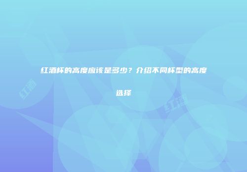 红酒杯的高度应该是多少？介绍不同杯型的高度选择