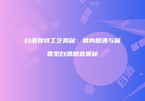 白酒独特工艺揭秘：猪肉酿酒与酱香型白酒酿造奥秘