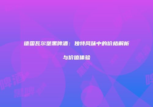 德国瓦尔堡黑啤酒：独特风味中的价格解析与价值体验