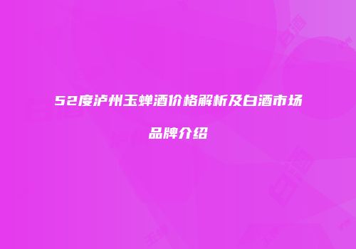 52度泸州玉蝉酒价格解析及白酒市场品牌介绍