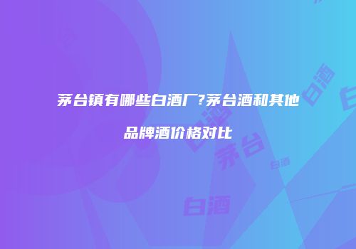 茅台镇有哪些白酒厂?茅台酒和其他品牌酒价格对比