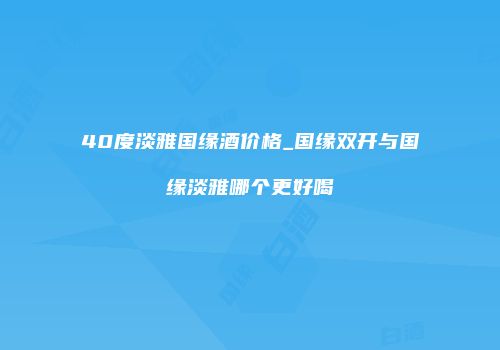 40度淡雅国缘酒价格_国缘双开与国缘淡雅哪个更好喝