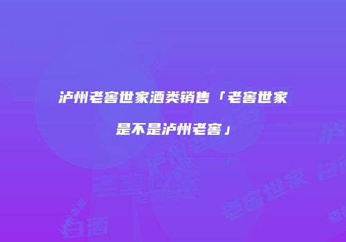 泸州老窖世家酒类销售「老窖世家是不是泸州老窖」