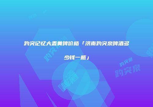 趵突记忆大麦黄啤价格「济南趵突泉啤酒多少钱一瓶」