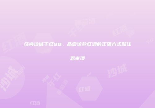 经典沙城干红98，品尝这款红酒的正确方式和注意事项