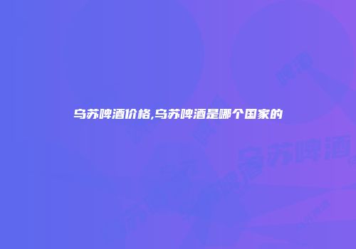 乌苏啤酒价格,乌苏啤酒是哪个国家的