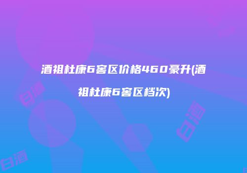 酒祖杜康6窖区价格460豪升(酒祖杜康6窖区档次)