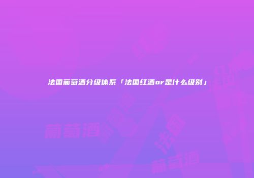 法国葡萄酒分级体系「法国红酒or是什么级别」