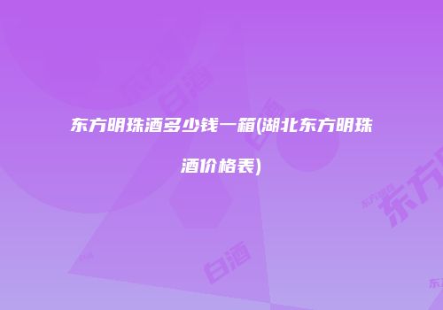 东方明珠酒多少钱一箱(湖北东方明珠酒价格表)