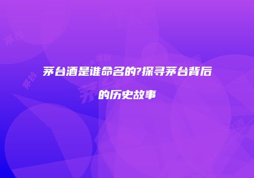 茅台酒是谁命名的?探寻茅台背后的历史故事