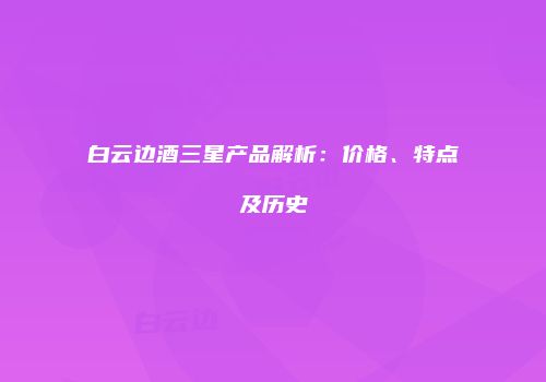 白云边酒三星产品解析：价格、特点及历史