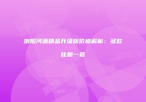 浏阳河酒精品升级版价格解析：多款佳酿一览
