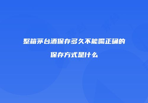 整箱茅台酒保存多久不能喝正确的保存方式是什么