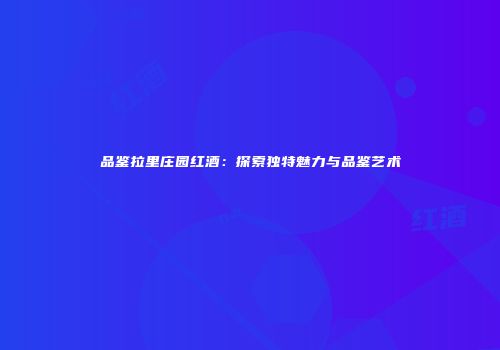 品鉴拉里庄园红酒：探索独特魅力与品鉴艺术