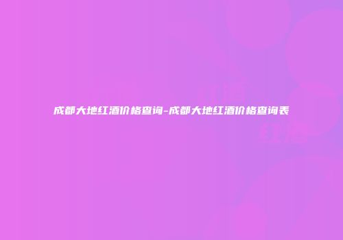 成都大地红酒价格查询-成都大地红酒价格查询表