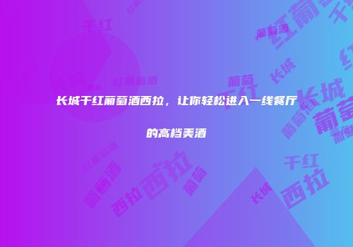 长城干红葡萄酒西拉，让你轻松进入一线餐厅的高档美酒