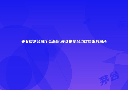 美女吸茅台图什么意思,美女把茅台当饮料喝的图片