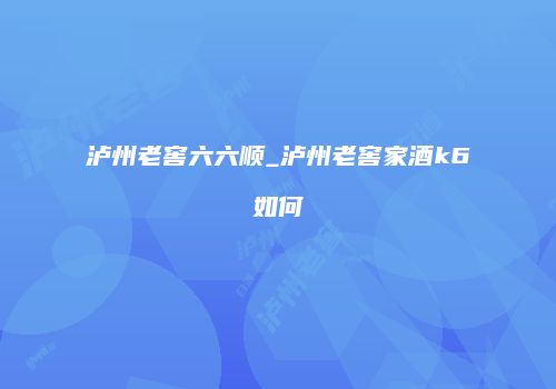泸州老窖六六顺_泸州老窖家酒k6如何