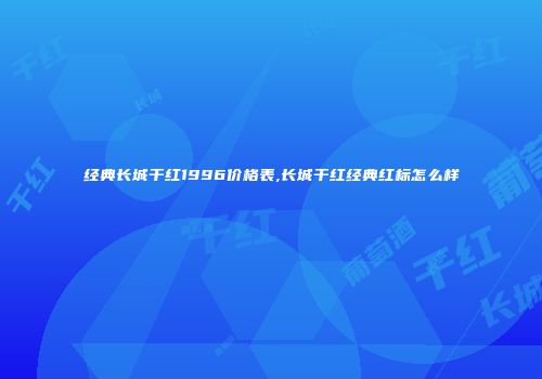 经典长城干红1996价格表,长城干红经典红标怎么样