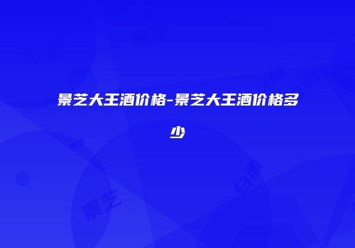 景芝大王酒价格-景芝大王酒价格多少