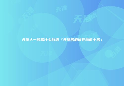天津人一般喝什么白酒「天津名酒排行榜前十名」