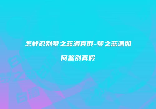 怎样识别梦之蓝酒真假-梦之蓝酒如何鉴别真假