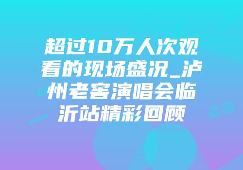 超过10万人次观看的现场盛况_泸州老窖演唱会临沂站精彩回顾