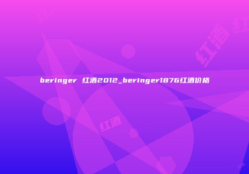 beringer 红酒2012_beringer1876红酒价格