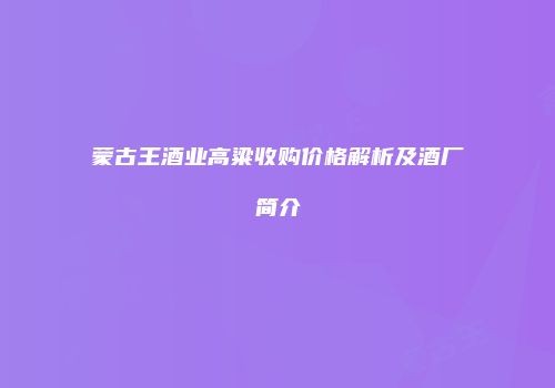 蒙古王酒业高粱收购价格解析及酒厂简介