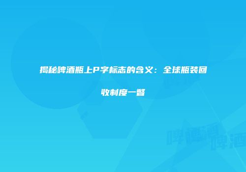 揭秘啤酒瓶上P字标志的含义：全球瓶装回收制度一瞥