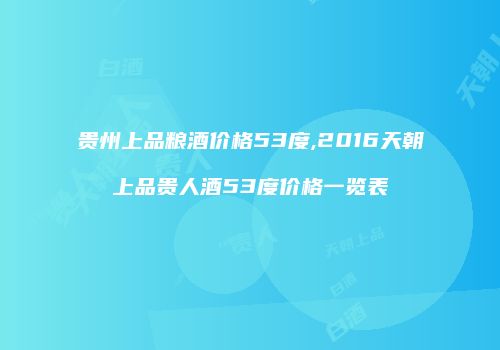 贵州上品粮酒价格53度,2016天朝上品贵人酒53度价格一览表