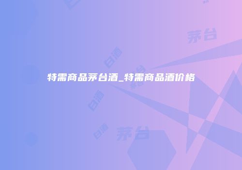 特需商品茅台酒_特需商品酒价格