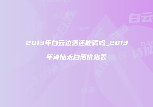 2013年白云边酒还能喝吗_2013年诗仙太白酒价格表