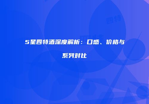 5星四特酒深度解析：口感、价格与系列对比