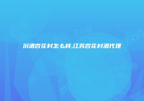 汾酒杏花村怎么样,江苏杏花村酒代理