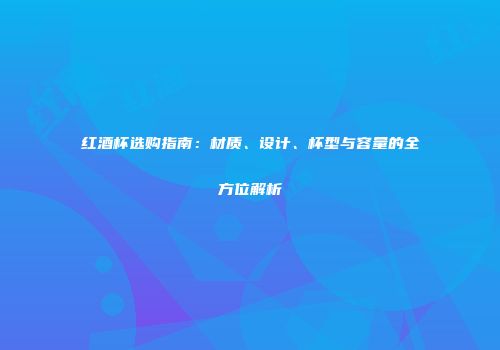 红酒杯选购指南：材质、设计、杯型与容量的全方位解析